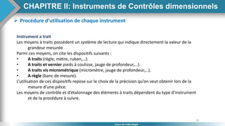 60
Cours de métrologie
 Procédure d’utilisation de chaque instrument
Instrument a trait
Les moyens à traits possèdent un système de lecture qui indique directement la valeur de la
grandeur mesurée
Parmi ces moyens, on cite les dispositifs suivants :
• A traits (règle, mètre, ruban,…).
• A traits et vernier pieds à coulisse, jauge de profondeur,…).
• A traits vis micrométrique (micromètre, jauge de profondeur,…).
• A règle (banc de mesure).
L’utilisation de ces dispositifs repose sur le choix de la précision qu’on veut obtenir lors de la
mesure d’une pièce.
Les moyens de contrôle et d’étalonnage des éléments à traits dépendent du type d’instrument
et de la procédure à suivre.
CHAPITRE II: Instruments de Contrôles dimensionnels
 