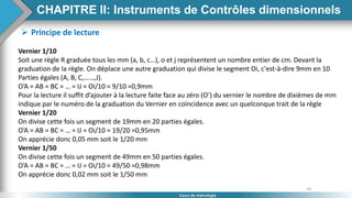 64
Cours de métrologie
 Principe de lecture
Vernier 1/10
Soit une règle R graduée tous les mm (a, b, c…), o et j représentent un nombre entier de cm. Devant la
graduation de la règle. On déplace une autre graduation qui divise le segment Oi, c'est-à-dire 9mm en 10
Parties égales (A, B, C,……,J).
O’A = AB = BC = … = IJ = Oi/10 = 9/10 =0,9mm
Pour la lecture il suffit d’ajouter à la lecture faite face au zéro (O’) du vernier le nombre de dixièmes de mm
indique par le numéro de la graduation du Vernier en coïncidence avec un quelconque trait de la règle
Vernier 1/20
On divise cette fois un segment de 19mm en 20 parties égales.
O’A = AB = BC = … = IJ = Oi/10 = 19/20 =0,95mm
On apprécie donc 0,05 mm soit le 1/20 mm
Vernier 1/50
On divise cette fois un segment de 49mm en 50 parties égales.
O’A = AB = BC = … = IJ = Oi/10 = 49/50 =0,98mm
On apprécie donc 0,02 mm soit le 1/50 mm
CHAPITRE II: Instruments de Contrôles dimensionnels
 
