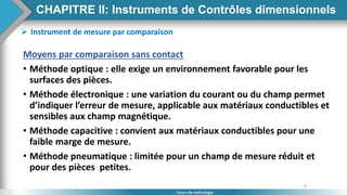72
Cours de métrologie
 Instrument de mesure par comparaison
Moyens par comparaison sans contact
• Méthode optique : elle exige un environnement favorable pour les
surfaces des pièces.
• Méthode électronique : une variation du courant ou du champ permet
d’indiquer l’erreur de mesure, applicable aux matériaux conductibles et
sensibles aux champ magnétique.
• Méthode capacitive : convient aux matériaux conductibles pour une
faible marge de mesure.
• Méthode pneumatique : limitée pour un champ de mesure réduit et
pour des pièces petites.
CHAPITRE II: Instruments de Contrôles dimensionnels
 
