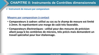 73
Cours de métrologie
 Instrument de mesure par comparaison
Moyens par comparaison à contact
• Comparateurs à cadran: utilisé au cas ou le champ de mesure est limité
à 2mm. Ils représentent une marge de coût très favorable.
• Comparateurs électroniques : utilisé pour des mesures de précision
allant jusqu'à les centièmes de microns, très précis mais demandent un
travail spécialisé pour leur étalonnage.
CHAPITRE II: Instruments de Contrôles dimensionnels
 