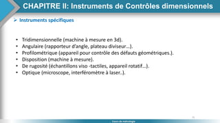 75
Cours de métrologie
 Instruments spécifiques
• Tridimensionnelle (machine à mesure en 3d).
• Angulaire (rapporteur d’angle, plateau diviseur…).
• Profilométrique (appareil pour contrôle des défauts géométriques.).
• Disposition (machine à mesure).
• De rugosité (échantillons viso -tactiles, appareil rotatif…).
• Optique (microscope, interféromètre à laser..).
CHAPITRE II: Instruments de Contrôles dimensionnels
 