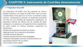 76
Cours de métrologie
 Projecteur de profil
Les projecteurs de profils sont des appareils de mesure
optique projetant une image de profil d’une zone ou d’une
caractéristique d’une pièce sur un écran. Ils existent en deux
versions : horizontale ou verticale. La projection horizontale
est utile lors d’un contrôle de composants cylindriques. La
projection verticale est efficace lors de contrôle de petits
composants. Le projecteur sert également dans la production
de petits articles en métaux, plastique, caoutchouc ou
électronique.
•Système de projection horizontal ou vertical
•Approprié pour les composants cylindriques
•Contrôle de petits éléments
•Lentilles de grossissement interchangeables
•Projection diascopique (examen du profil/contour) ou
épiscopique (examen de la surface)
•Ecran tactile couleur digital
CHAPITRE II: Instruments de Contrôles dimensionnels
 