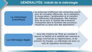 8
Cours de métrologie
• se préoccupe d’effectuer des recherches amont
pour de nouvelles références, de la réalisation,
la conservation, l'amélioration et le transfert
des références métrologiques. Elle implique
donc de se tenir à l'écoute des évolutions
incessantes dans le domaine des processus
industriels ou dans celui des applications .
La métrologie
scientifique
•une des missions de l'Etat qui consiste à
assurer la fiabilité et la stabilité des mesures à
usage commercial ou réglementaire, et de
prévenir les fraudes. La métrologie est alors un
outil de régulation économique.
La métrologie légale
GÉNÉRALITÉS: intérêt de la métrologie
 