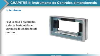 81
Cours de métrologie
 Les niveaux
Pour la mise à niveau des
surfaces horizontales et
verticales des machines de
précision.
CHAPITRE II: Instruments de Contrôles dimensionnels
 