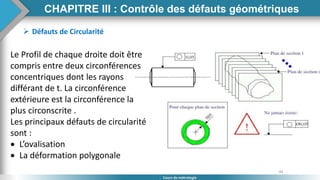 84
Cours de métrologie
 Défauts de Circularité
Le Profil de chaque droite doit être
compris entre deux circonférences
concentriques dont les rayons
différant de t. La circonférence
extérieure est la circonférence la
plus circonscrite .
Les principaux défauts de circularité
sont :
 L’ovalisation
 La déformation polygonale
CHAPITRE III : Contrôle des défauts géométriques
 