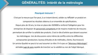 9
Cours de métrologie
GÉNÉRALITÉS: intérêt de la métrologie
Pourquoi mesurer ?
C’est par la mesure que l’on peut, à un instant donné, valider ou refuser un produit en
comparant les résultats obtenus à un ensemble de spécifications.
Depuis plus de 10 ans, la mise en place des ISO9000 a renforcé l’obligation pour les
entreprises de disposer de personnels compétents et de moyens modernes de mesures
permettant de certifier la validité des produits. C'est le rôle d'arbitre que doivent assumer
les métrologues lors de discussions voire même de conflits entre les différentes
composantes (production, bureau d'études et de méthodes, clients, fournisseurs)
Un service Qualité ne peut à lui seul assumer ce rôle s’il n’a pas un "Monsieur Métrologie"
véritable juge de paix capable de trancher sur la validité ou non de l'objet fabriqué.
 