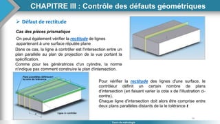 96
Cours de métrologie
 Défaut de rectitude
Cas des pièces prismatique
On peut également vérifier la rectitude de lignes
appartenant à une surface réputée plane
Dans ce cas, la ligne à contrôler est l'intersection entre un
plan parallèle au plan de projection de la vue portant la
spécification.
Comme pour les génératrices d'un cylindre, la norme
n'indique pas comment construire le plan d'intersection.
Pour vérifier la rectitude des lignes d'une surface, le
contrôleur définit un certain nombre de plans
d'intersection (en faisant varier la cote x de l'illustration ci-
contre).
Chaque ligne d'intersection doit alors être comprise entre
deux plans parallèles distants de la le tolérance t
CHAPITRE III : Contrôle des défauts géométriques
 
