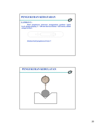 20
PENGUKURAN KEDATARAN
LATIHAN 5 :
Hasil pengukuran kelurusan menggunakan pendatar (spirit
level), dengan panjang L = 200 mm dan kecermatan = 0,02 mm/m, adalah
sebagai berikut :
Jelaskan hasil pengukuran di atas !!
PENGUKURAN KEBULATAN
 