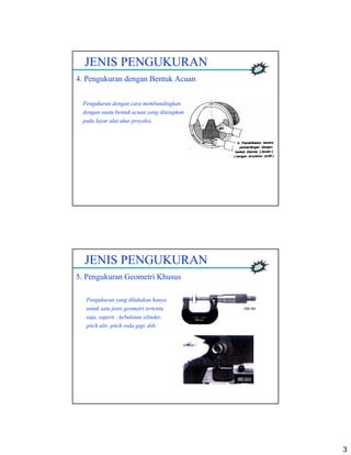 3
JENIS PENGUKURAN
4. Pengukuran dengan Bentuk Acuan
Pengukuran dengan cara membandingkan
dengan suatu bentuk acuan yang ditetapkan
pada layar alat ukur proyeksi.
JENIS PENGUKURAN
5. Pengukuran Geometri Khusus
Pengukuran yang dilakukan hanya
untuk satu jenis geometri tertentu
saja, seperti : kebulatan silinder,
pitch ulir, pitch roda gigi, dsb.
 