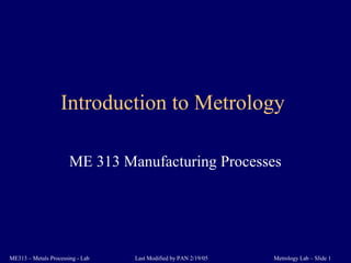 Metrology Lab – Slide 1ME313 – Metals Processing - Lab Last Modified by PAN 2/19/05
Introduction to Metrology
ME 313 Manufacturing Processes
 