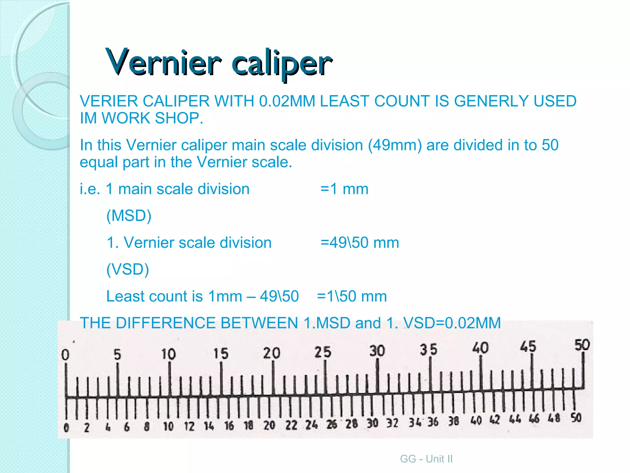 Vernier caliperVernier caliper
VERIER CALIPER WITH 0.02MM LEAST COUNT IS GENERLY USED
IM WORK SHOP.
In this Vernier caliper main scale division (49mm) are divided in to 50
equal part in the Vernier scale.
i.e. 1 main scale division =1 mm
(MSD)
1. Vernier scale division =4950 mm
(VSD)
Least count is 1mm – 4950 =150 mm
THE DIFFERENCE BETWEEN 1.MSD and 1. VSD=0.02MM
GG - Unit II
 