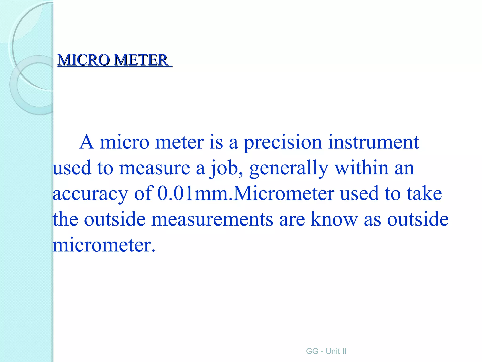 MICRO METERMICRO METER
A micro meter is a precision instrument
used to measure a job, generally within an
accuracy of 0.01mm.Micrometer used to take
the outside measurements are know as outside
micrometer.
GG - Unit II
 