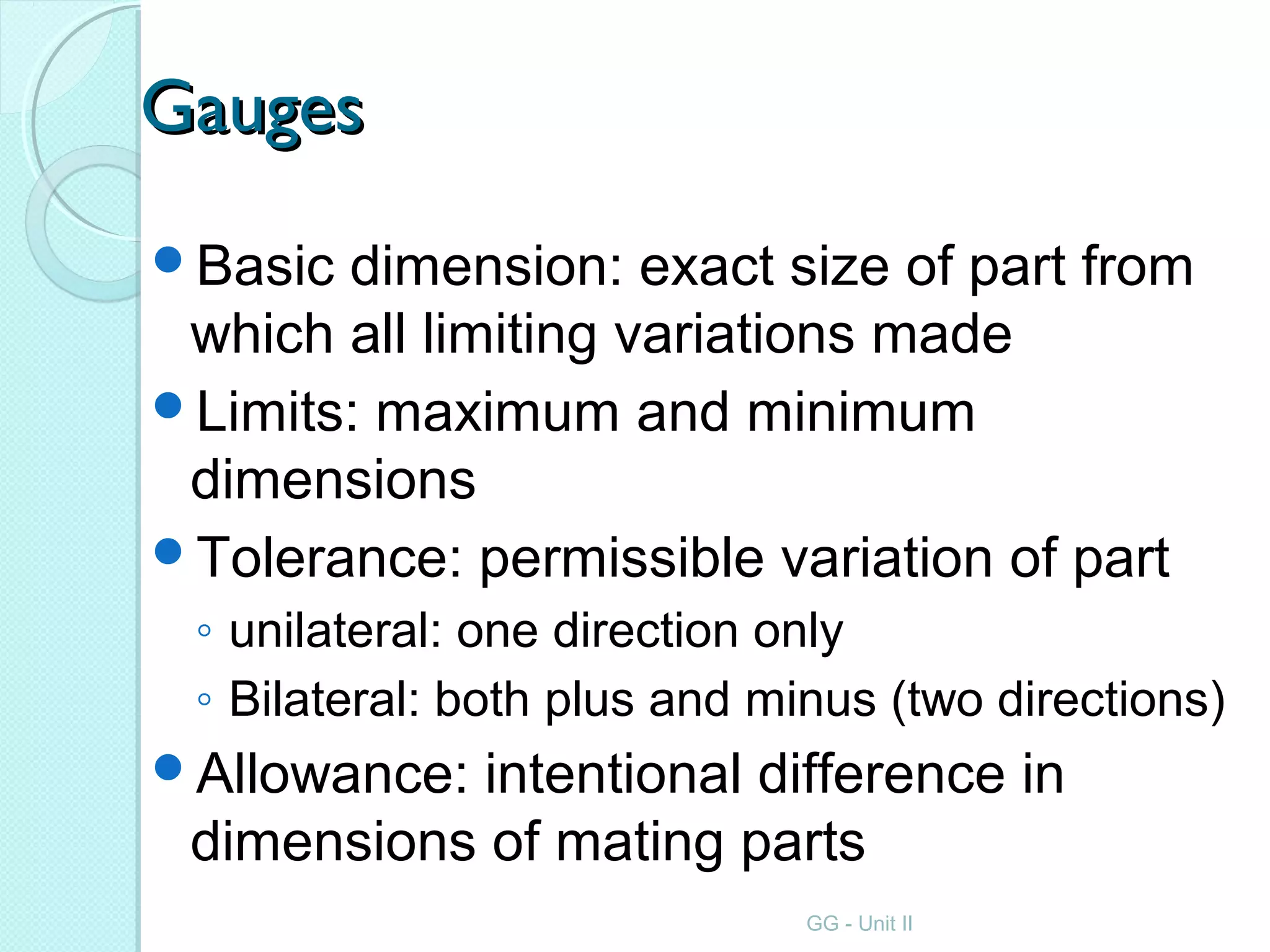 GaugesGauges
Basic dimension: exact size of part from
which all limiting variations made
Limits: maximum and minimum
dimensions
Tolerance: permissible variation of part
◦ unilateral: one direction only
◦ Bilateral: both plus and minus (two directions)
Allowance: intentional difference in
dimensions of mating parts
GG - Unit II
 