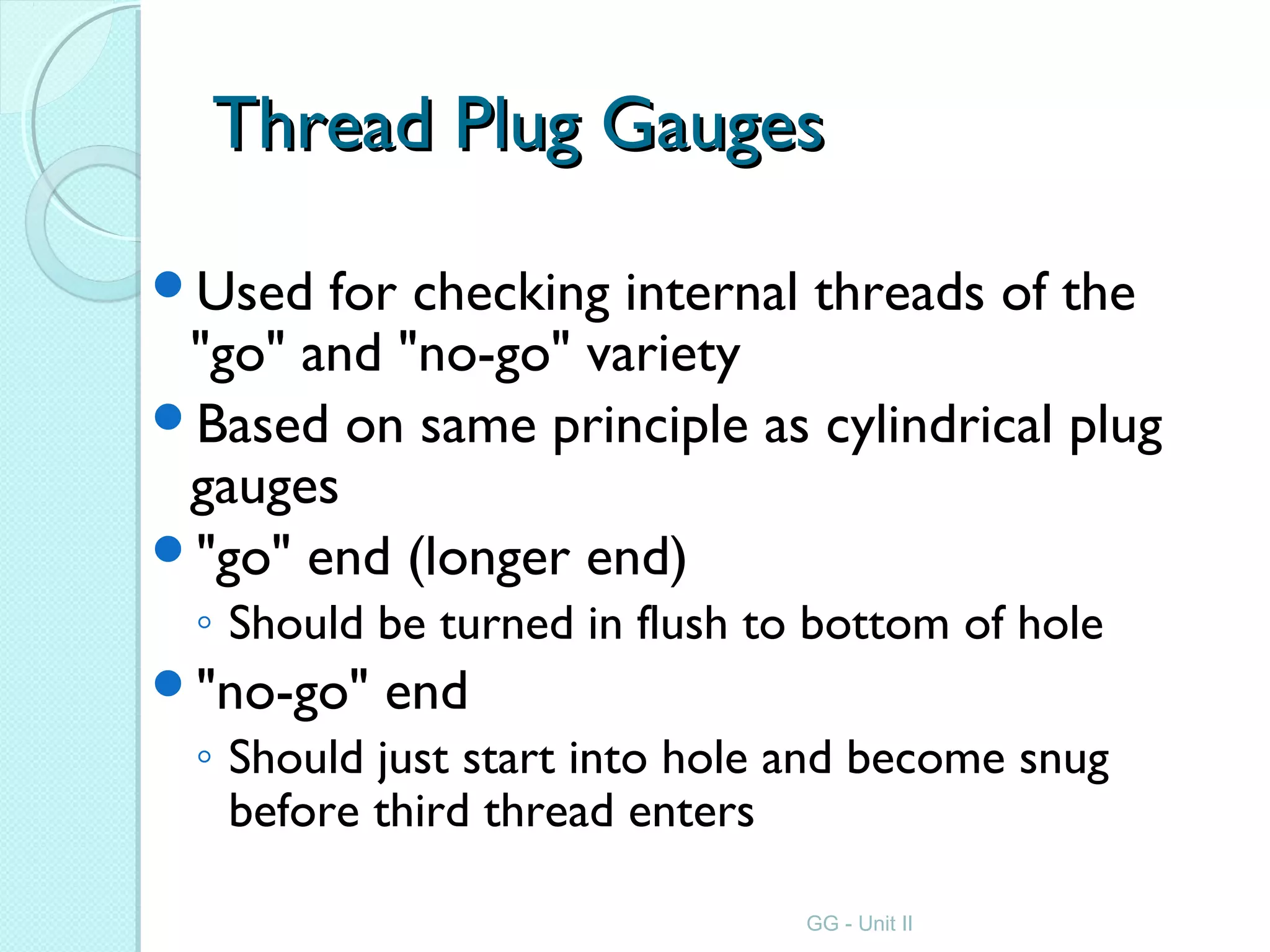 Thread Plug GaugesThread Plug Gauges
Used for checking internal threads of the
"go" and "no-go" variety
Based on same principle as cylindrical plug
gauges
"go" end (longer end)
◦ Should be turned in flush to bottom of hole
"no-go" end
◦ Should just start into hole and become snug
before third thread enters
GG - Unit II
 