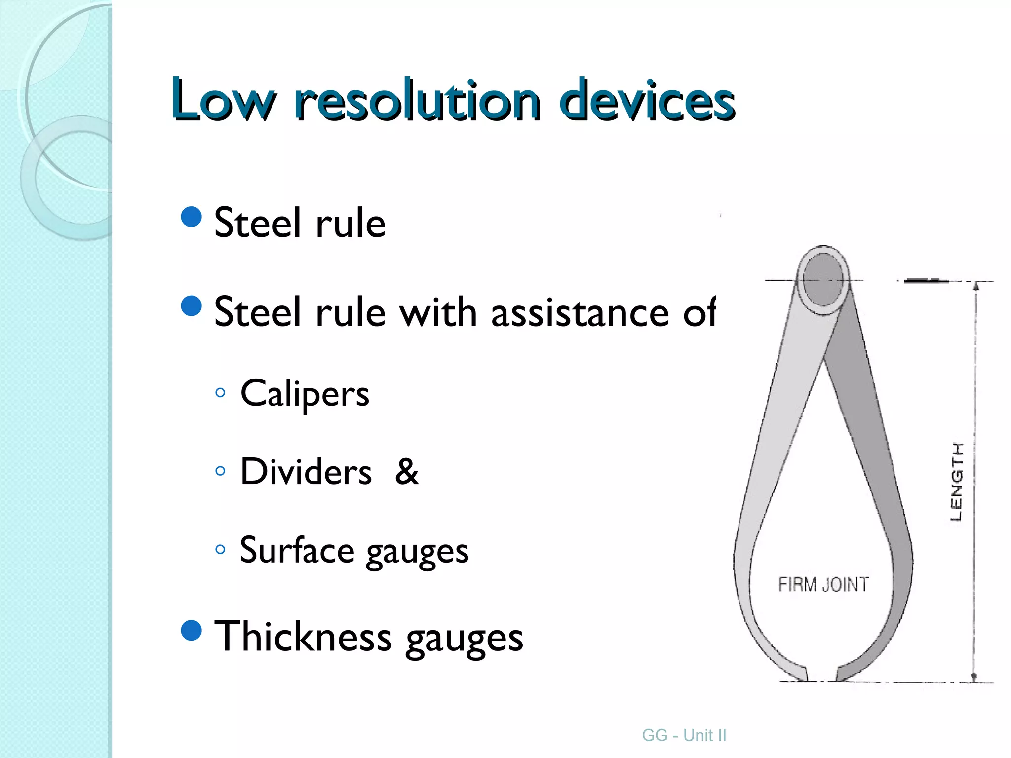 Low resolution devicesLow resolution devices
Steel rule
Steel rule with assistance of
◦ Calipers
◦ Dividers &
◦ Surface gauges
Thickness gauges
GG - Unit II
 