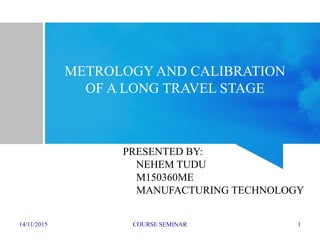 14/11/2015 COURSE SEMINAR 1
METROLOGY AND CALIBRATION
OF A LONG TRAVEL STAGE
PRESENTED BY:
NEHEM TUDU
M150360ME
MANUFACTURING TECHNOLOGY
 