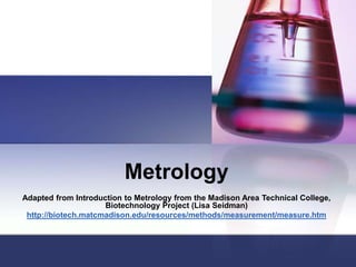 Metrology
Adapted from Introduction to Metrology from the Madison Area Technical College,
Biotechnology Project (Lisa Seidman)
http://biotech.matcmadison.edu/resources/methods/measurement/measure.htm
 