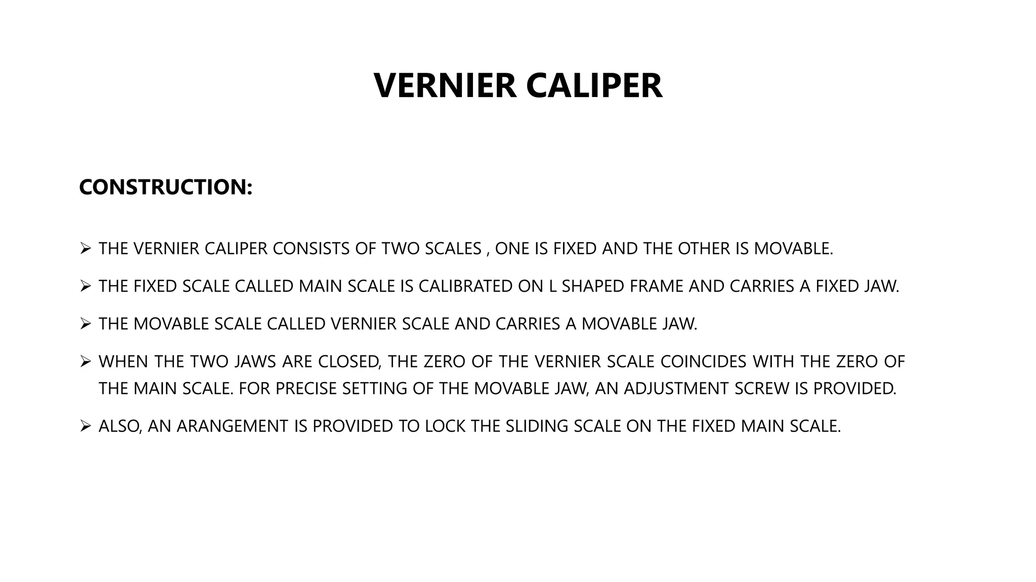 VERNIER CALIPER
CONSTRUCTION:
 THE VERNIER CALIPER CONSISTS OF TWO SCALES , ONE IS FIXED AND THE OTHER IS MOVABLE.
 THE FIXED SCALE CALLED MAIN SCALE IS CALIBRATED ON L SHAPED FRAME AND CARRIES A FIXED JAW.
 THE MOVABLE SCALE CALLED VERNIER SCALE AND CARRIES A MOVABLE JAW.
 WHEN THE TWO JAWS ARE CLOSED, THE ZERO OF THE VERNIER SCALE COINCIDES WITH THE ZERO OF
THE MAIN SCALE. FOR PRECISE SETTING OF THE MOVABLE JAW, AN ADJUSTMENT SCREW IS PROVIDED.
 ALSO, AN ARANGEMENT IS PROVIDED TO LOCK THE SLIDING SCALE ON THE FIXED MAIN SCALE.
 