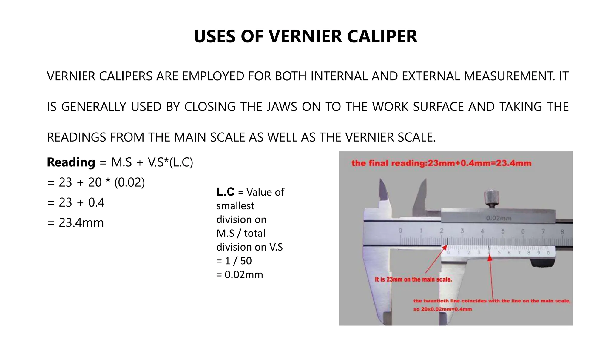 USES OF VERNIER CALIPER
VERNIER CALIPERS ARE EMPLOYED FOR BOTH INTERNAL AND EXTERNAL MEASUREMENT. IT
IS GENERALLY USED BY CLOSING THE JAWS ON TO THE WORK SURFACE AND TAKING THE
READINGS FROM THE MAIN SCALE AS WELL AS THE VERNIER SCALE.
Reading = M.S + V.S*(L.C)
= 23 + 20 * (0.02)
= 23 + 0.4
= 23.4mm
L.C = Value of
smallest
division on
M.S / total
division on V.S
= 1 / 50
= 0.02mm
 