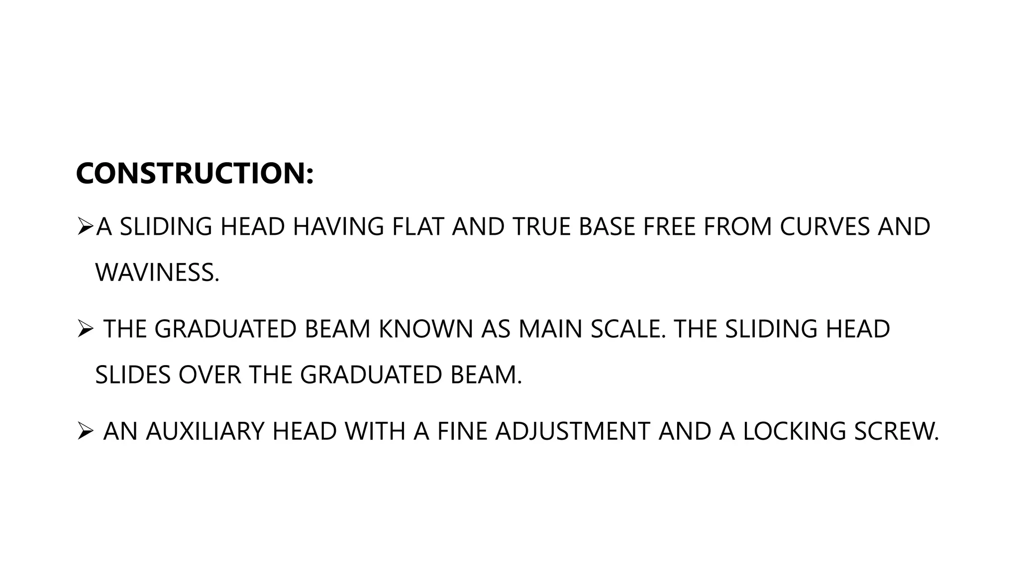 CONSTRUCTION:
A SLIDING HEAD HAVING FLAT AND TRUE BASE FREE FROM CURVES AND
WAVINESS.
 THE GRADUATED BEAM KNOWN AS MAIN SCALE. THE SLIDING HEAD
SLIDES OVER THE GRADUATED BEAM.
 AN AUXILIARY HEAD WITH A FINE ADJUSTMENT AND A LOCKING SCREW.
 