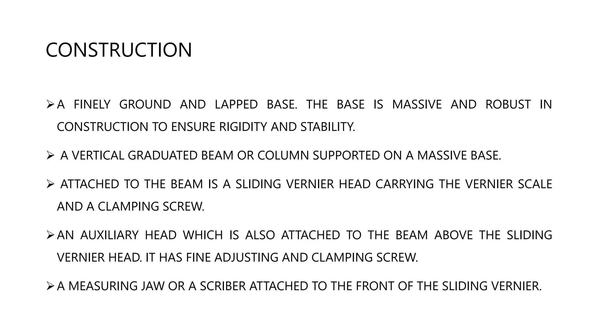 CONSTRUCTION
A FINELY GROUND AND LAPPED BASE. THE BASE IS MASSIVE AND ROBUST IN
CONSTRUCTION TO ENSURE RIGIDITY AND STABILITY.
 A VERTICAL GRADUATED BEAM OR COLUMN SUPPORTED ON A MASSIVE BASE.
 ATTACHED TO THE BEAM IS A SLIDING VERNIER HEAD CARRYING THE VERNIER SCALE
AND A CLAMPING SCREW.
AN AUXILIARY HEAD WHICH IS ALSO ATTACHED TO THE BEAM ABOVE THE SLIDING
VERNIER HEAD. IT HAS FINE ADJUSTING AND CLAMPING SCREW.
A MEASURING JAW OR A SCRIBER ATTACHED TO THE FRONT OF THE SLIDING VERNIER.
 