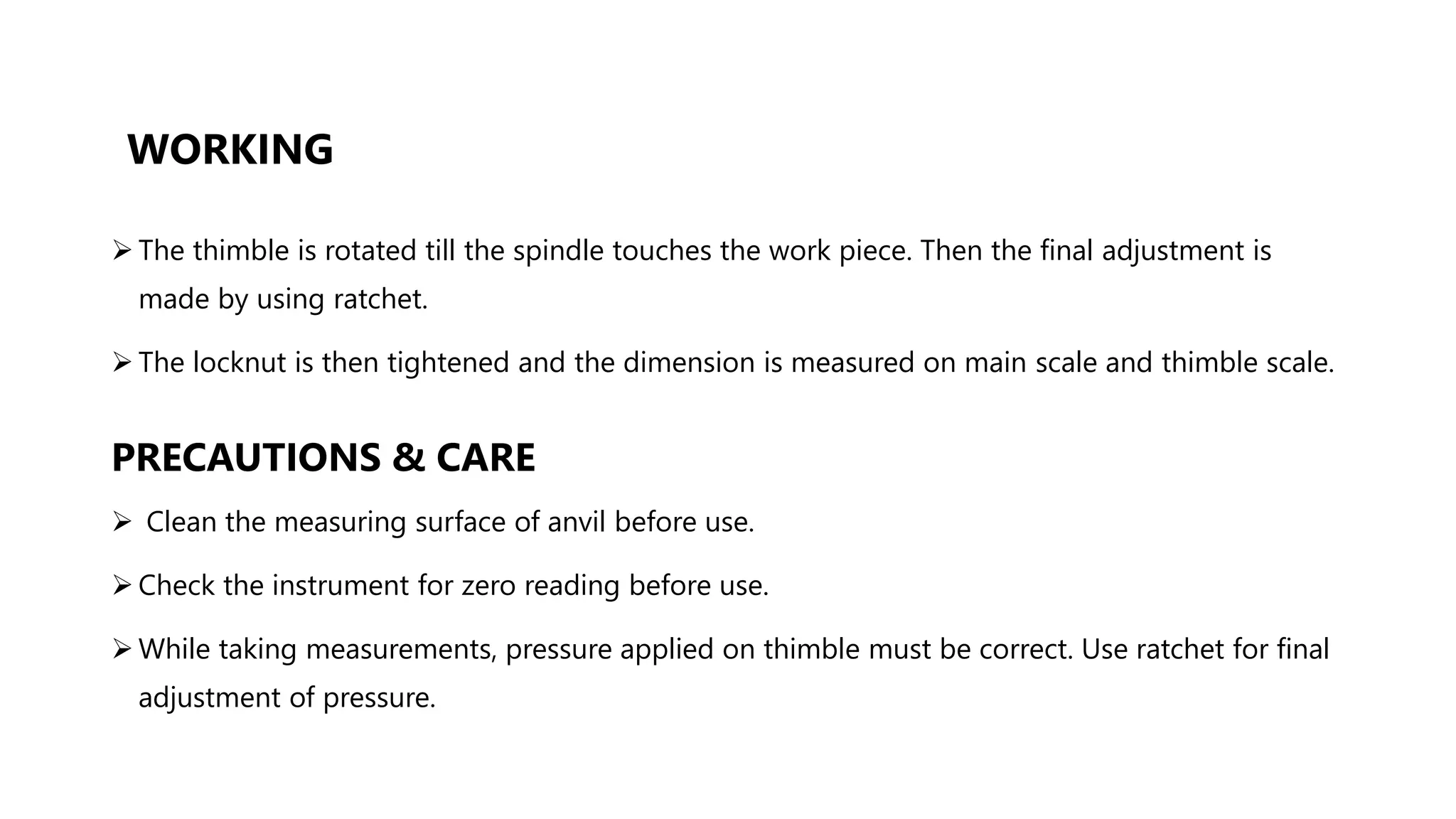 WORKING
 The thimble is rotated till the spindle touches the work piece. Then the final adjustment is
made by using ratchet.
 The locknut is then tightened and the dimension is measured on main scale and thimble scale.
PRECAUTIONS & CARE
 Clean the measuring surface of anvil before use.
 Check the instrument for zero reading before use.
 While taking measurements, pressure applied on thimble must be correct. Use ratchet for final
adjustment of pressure.
 