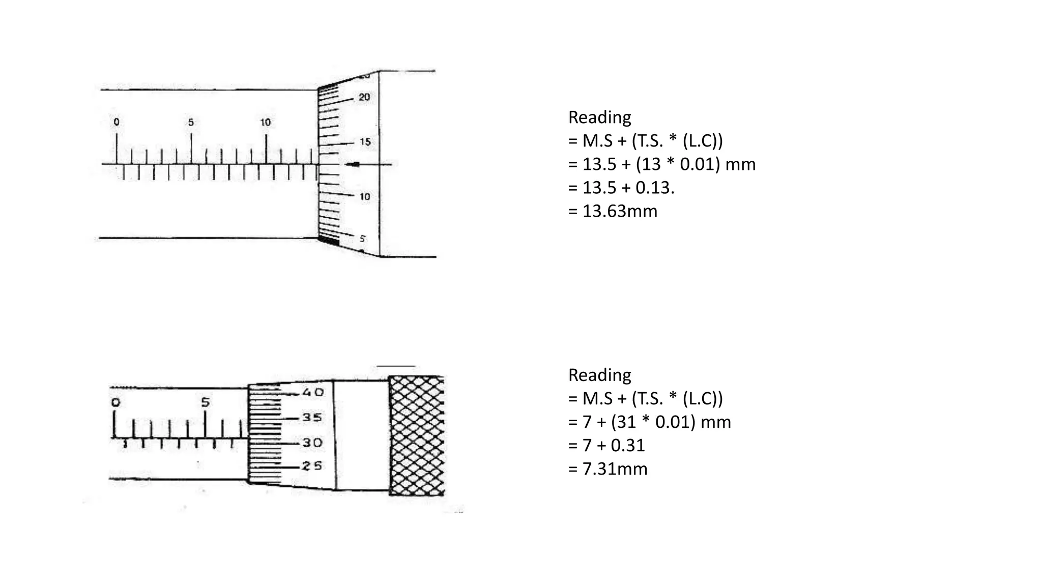 Reading
= M.S + (T.S. * (L.C))
= 13.5 + (13 * 0.01) mm
= 13.5 + 0.13.
= 13.63mm
Reading
= M.S + (T.S. * (L.C))
= 7 + (31 * 0.01) mm
= 7 + 0.31
= 7.31mm
 