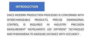 SINCE MODERN PRODUCTION PROCESSES IS CONCERNED WITH
INTERCHANGEABLE PRODUCTS, PRECISE DIMENSIONAL
CONTROL IS REQUIRED IN INDUSTRY. PRECISION
MEASUREMENT INSTRUMENTS USE DIFFERENT TECHNIQUES
AND PHENOMENA TO MEASURE DISTANCE WITH ACCURACY .
INTRODUCTION
 
