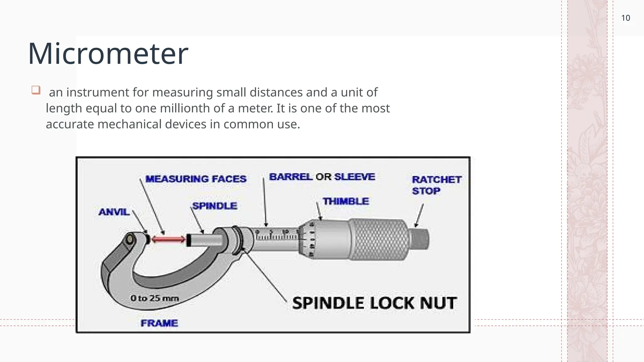 10
Micrometer
 an instrument for measuring small distances and a unit of
length equal to one millionth of a meter. It is one of the most
accurate mechanical devices in common use.
10
 