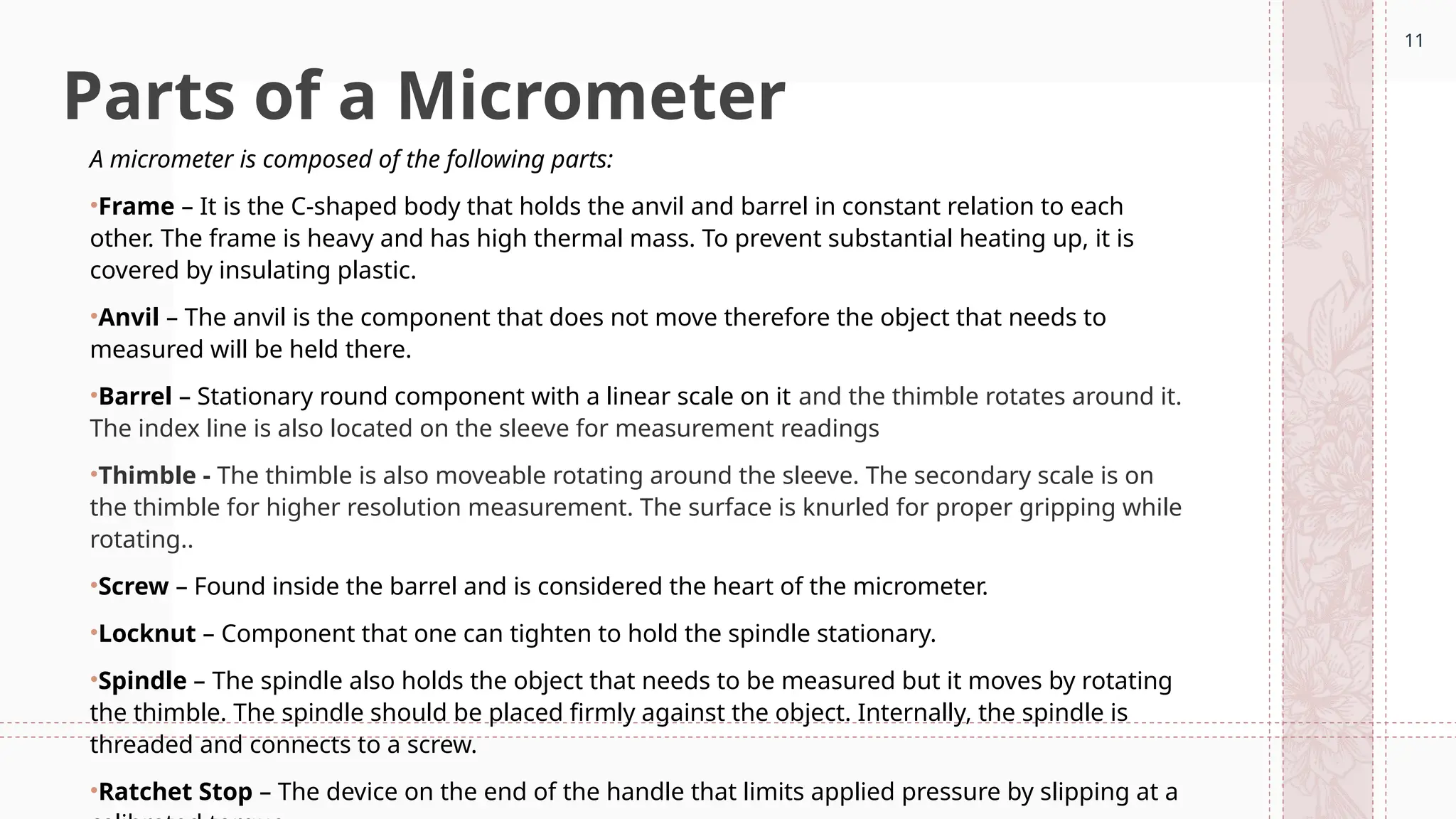11
Parts of a Micrometer
A micrometer is composed of the following parts:
•Frame – It is the C-shaped body that holds the anvil and barrel in constant relation to each
other. The frame is heavy and has high thermal mass. To prevent substantial heating up, it is
covered by insulating plastic.
•Anvil – The anvil is the component that does not move therefore the object that needs to
measured will be held there.
•Barrel – Stationary round component with a linear scale on it and the thimble rotates around it.
The index line is also located on the sleeve for measurement readings
•Thimble - The thimble is also moveable rotating around the sleeve. The secondary scale is on
the thimble for higher resolution measurement. The surface is knurled for proper gripping while
rotating..
•Screw ­
– Found inside the barrel and is considered the heart of the micrometer.
•Locknut – Component that one can tighten to hold the spindle stationary.
•Spindle – The spindle also holds the object that needs to be measured but it moves by rotating
the thimble. The spindle should be placed firmly against the object. Internally, the spindle is
threaded and connects to a screw.
•Ratchet Stop – The device on the end of the handle that limits applied pressure by slipping at a
11
 