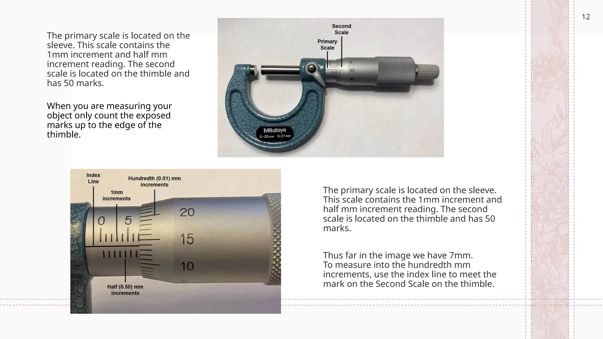 12
The primary scale is located on the
sleeve. This scale contains the
1mm increment and half mm
increment reading. The second
scale is located on the thimble and
has 50 marks.
The primary scale is located on the sleeve.
This scale contains the 1mm increment and
half mm increment reading. The second
scale is located on the thimble and has 50
marks.
When you are measuring your
object only count the exposed
marks up to the edge of the
thimble.
Thus far in the image we have 7mm.
To measure into the hundredth mm
increments, use the index line to meet the
mark on the Second Scale on the thimble.
 