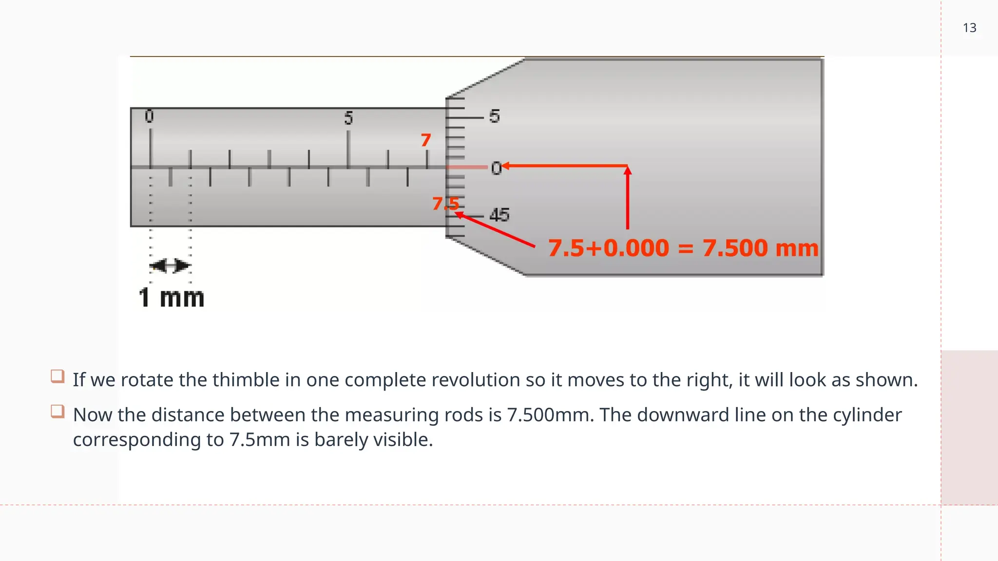 13
 If we rotate the thimble in one complete revolution so it moves to the right, it will look as shown.
 Now the distance between the measuring rods is 7.500mm. The downward line on the cylinder
corresponding to 7.5mm is barely visible.
 