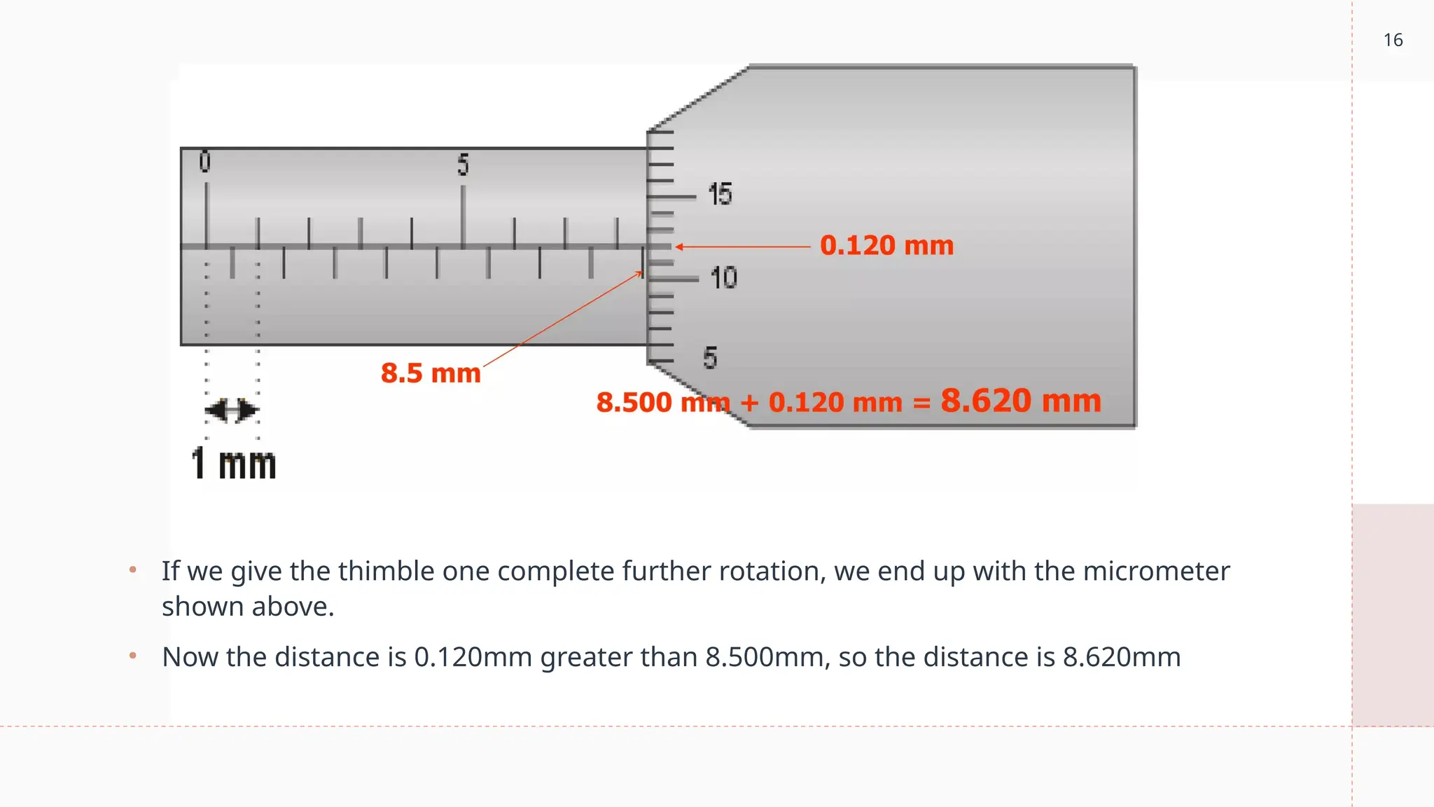 16
• If we give the thimble one complete further rotation, we end up with the micrometer
shown above.
• Now the distance is 0.120mm greater than 8.500mm, so the distance is 8.620mm
 