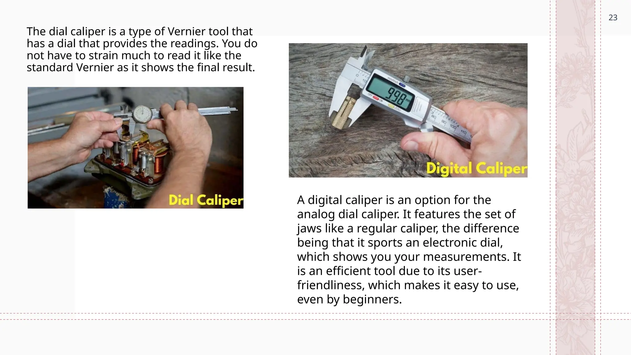 23
The dial caliper is a type of Vernier tool that
has a dial that provides the readings. You do
not have to strain much to read it like the
standard Vernier as it shows the final result.
A digital caliper is an option for the
analog dial caliper. It features the set of
jaws like a regular caliper, the difference
being that it sports an electronic dial,
which shows you your measurements. It
is an efficient tool due to its user-
friendliness, which makes it easy to use,
even by beginners.
 