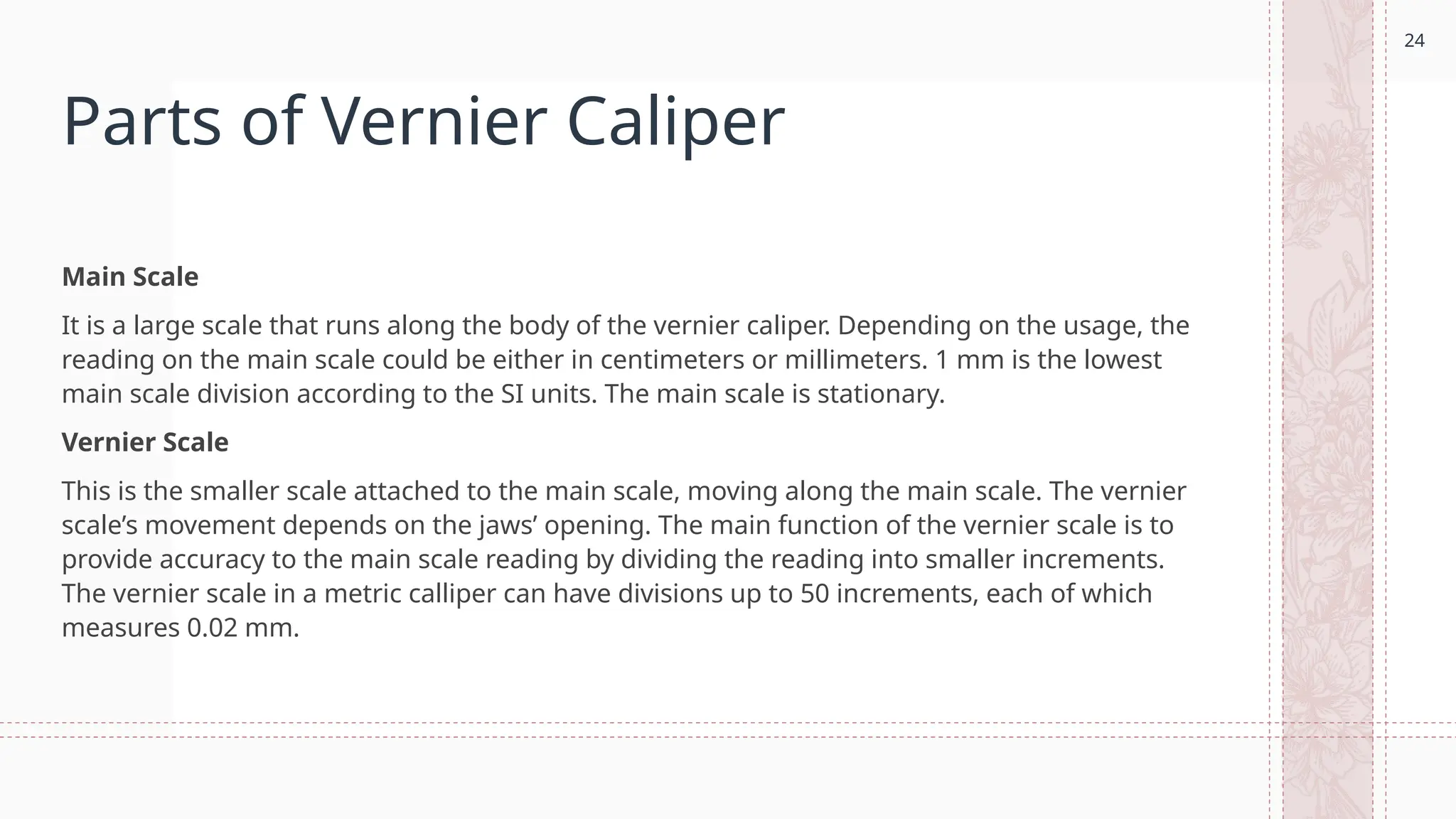 24
Parts of Vernier Caliper
Main Scale
It is a large scale that runs along the body of the vernier caliper. Depending on the usage, the
reading on the main scale could be either in centimeters or millimeters. 1 mm is the lowest
main scale division according to the SI units. The main scale is stationary.
Vernier Scale
This is the smaller scale attached to the main scale, moving along the main scale. The vernier
scale’s movement depends on the jaws’ opening. The main function of the vernier scale is to
provide accuracy to the main scale reading by dividing the reading into smaller increments.
The vernier scale in a metric calliper can have divisions up to 50 increments, each of which
measures 0.02 mm.
 