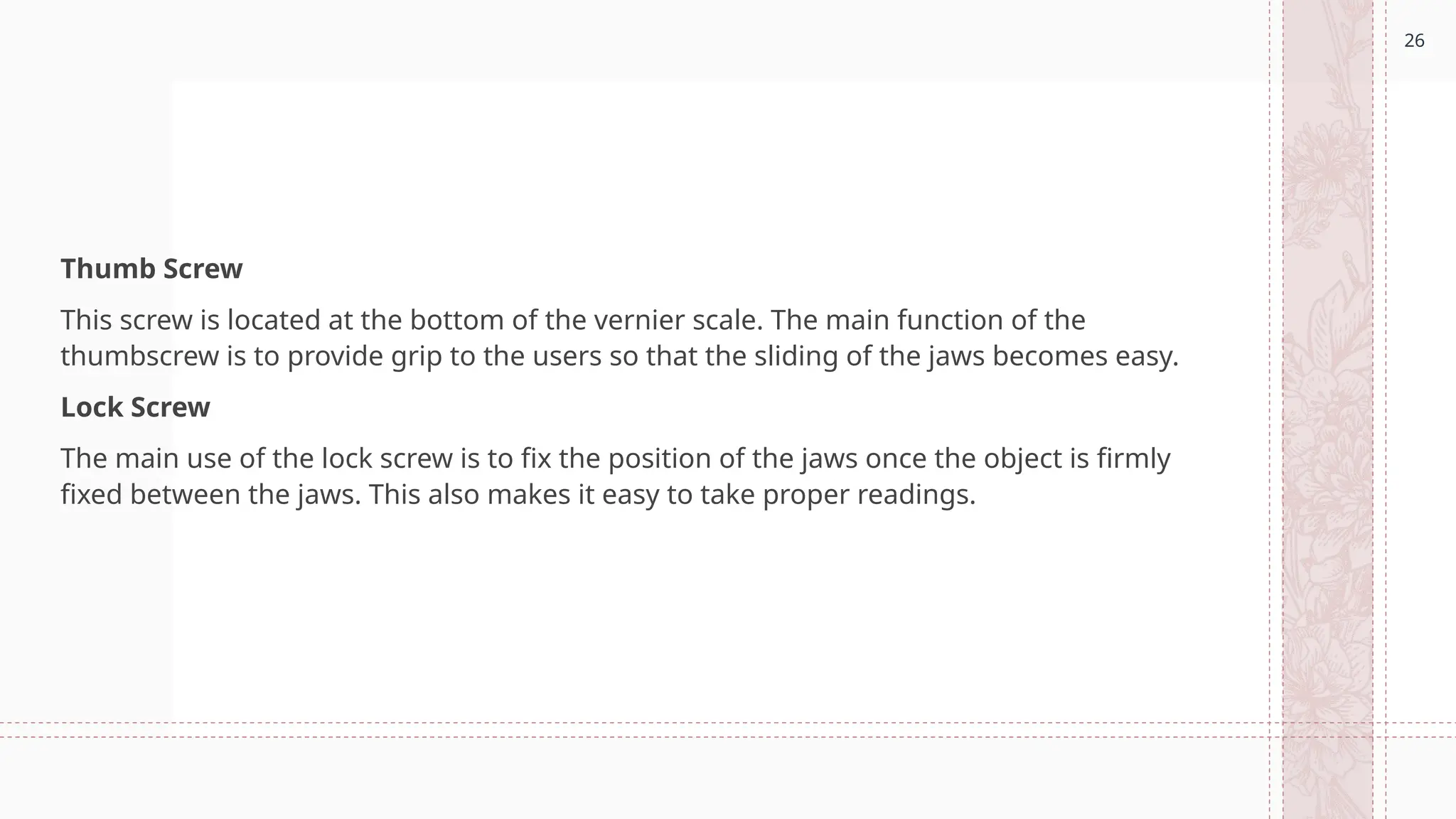 26
Thumb Screw
This screw is located at the bottom of the vernier scale. The main function of the
thumbscrew is to provide grip to the users so that the sliding of the jaws becomes easy.
Lock Screw
The main use of the lock screw is to fix the position of the jaws once the object is firmly
fixed between the jaws. This also makes it easy to take proper readings.
 