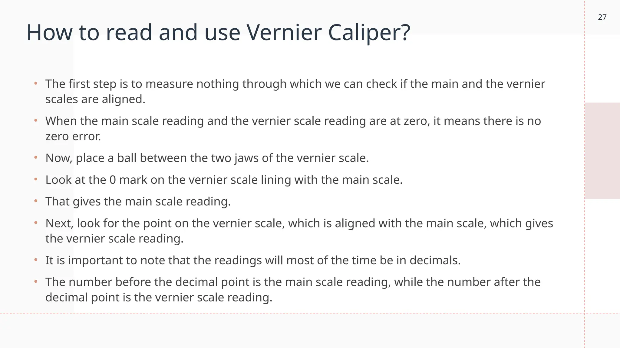 27
How to read and use Vernier Caliper?
• The first step is to measure nothing through which we can check if the main and the vernier
scales are aligned.
• When the main scale reading and the vernier scale reading are at zero, it means there is no
zero error.
• Now, place a ball between the two jaws of the vernier scale.
• Look at the 0 mark on the vernier scale lining with the main scale.
• That gives the main scale reading.
• Next, look for the point on the vernier scale, which is aligned with the main scale, which gives
the vernier scale reading.
• It is important to note that the readings will most of the time be in decimals.
• The number before the decimal point is the main scale reading, while the number after the
decimal point is the vernier scale reading.
 