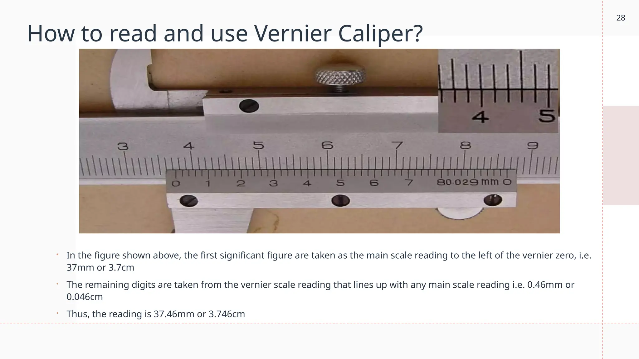 28
How to read and use Vernier Caliper?
 In the figure shown above, the first significant figure are taken as the main scale reading to the left of the vernier zero, i.e.
37mm or 3.7cm
 The remaining digits are taken from the vernier scale reading that lines up with any main scale reading i.e. 0.46mm or
0.046cm
 Thus, the reading is 37.46mm or 3.746cm
 