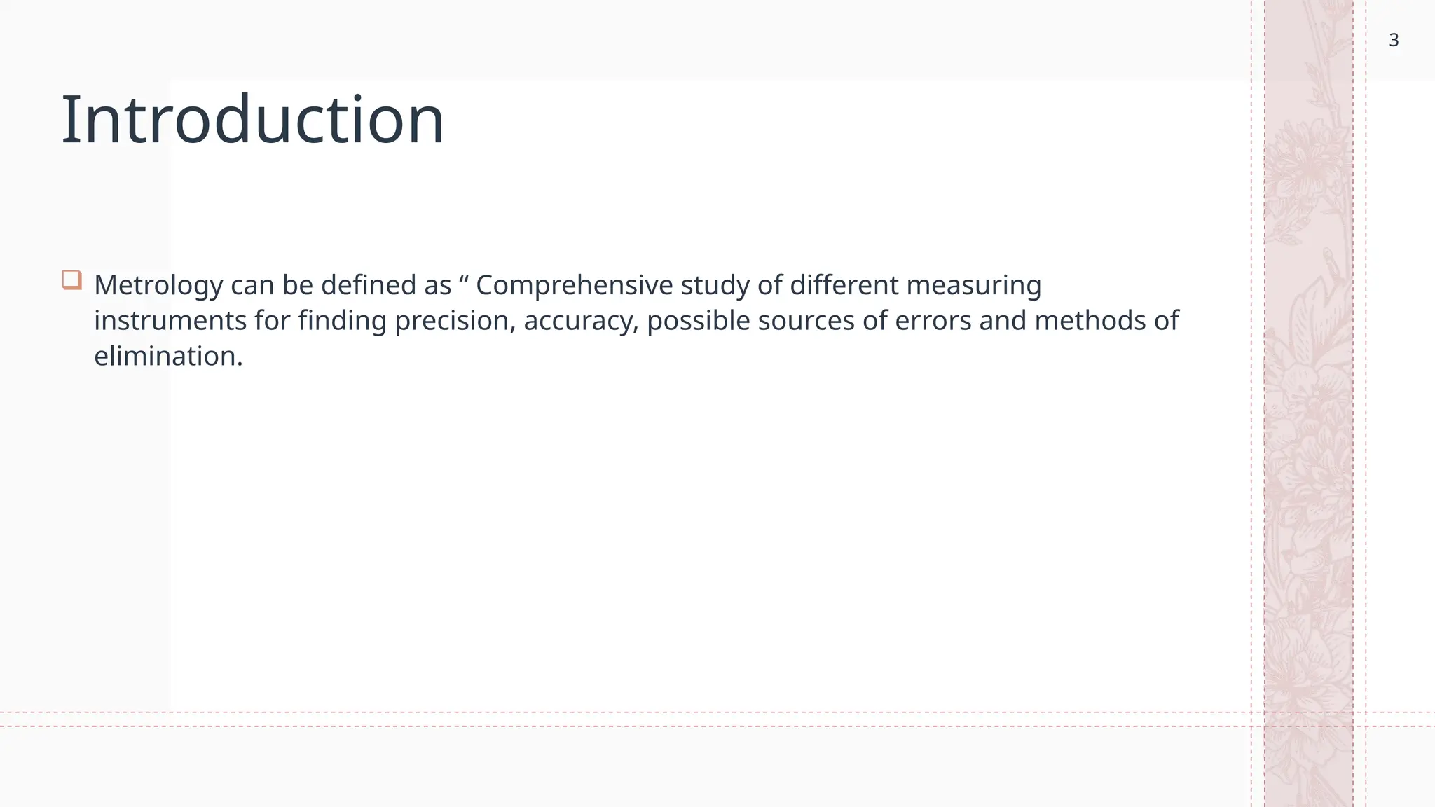 3
Introduction
 Metrology can be defined as “ Comprehensive study of different measuring
instruments for finding precision, accuracy, possible sources of errors and methods of
elimination.
3
 