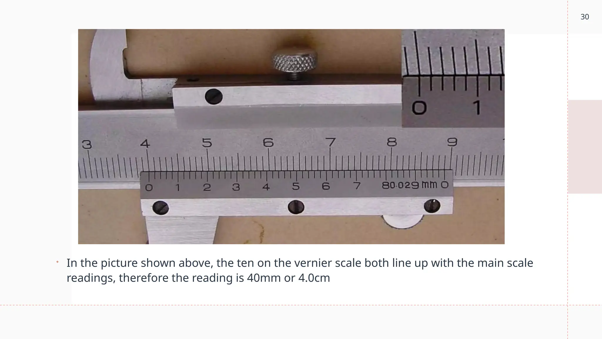 30
 In the picture shown above, the ten on the vernier scale both line up with the main scale
readings, therefore the reading is 40mm or 4.0cm
 