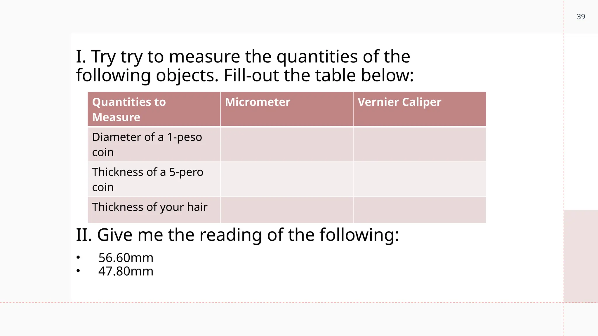 39
Quantities to
Measure
Micrometer Vernier Caliper
Diameter of a 1-peso
coin
Thickness of a 5-pero
coin
Thickness of your hair
I. Try try to measure the quantities of the
following objects. Fill-out the table below:
II. Give me the reading of the following:
• 56.60mm
• 47.80mm
 
