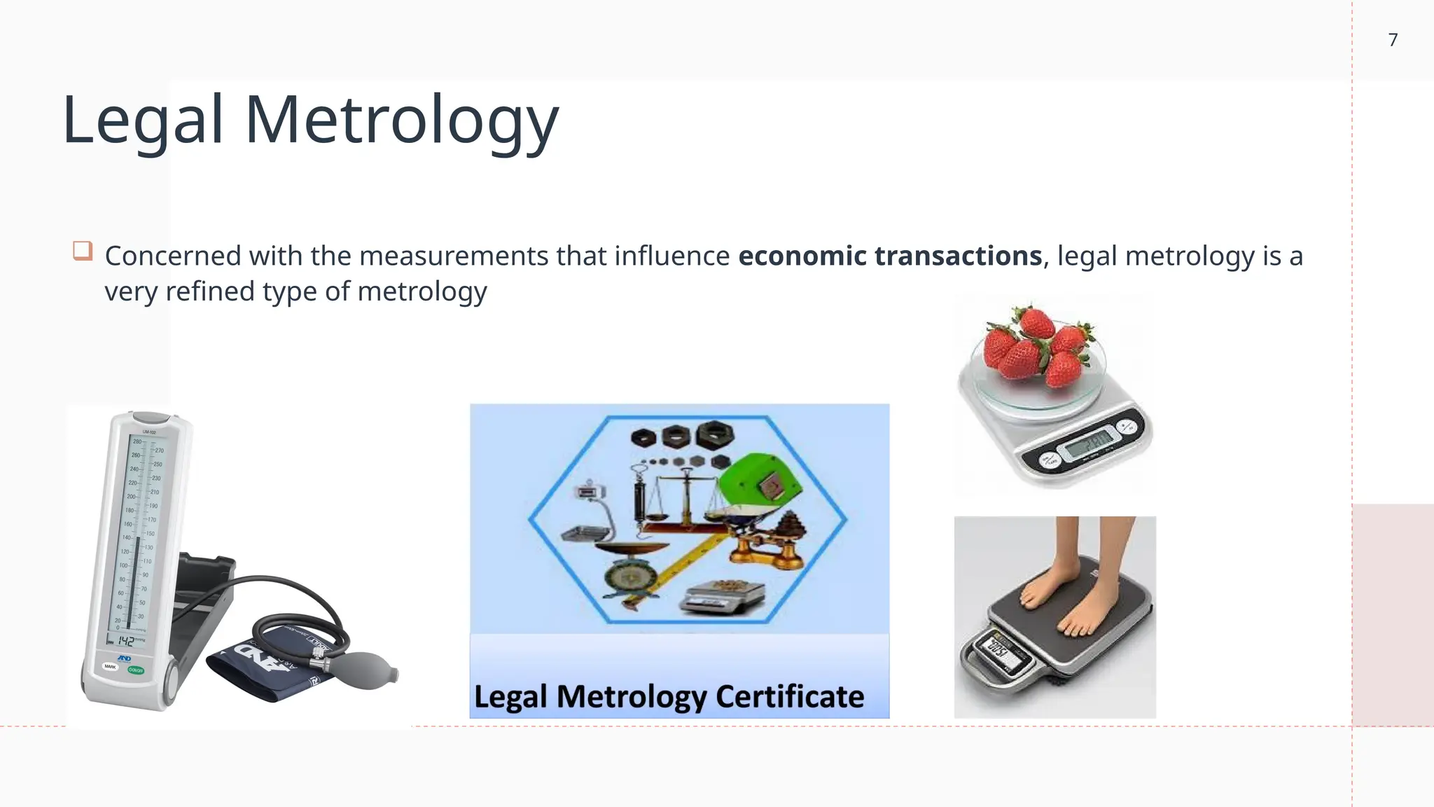 7
Legal Metrology
 Concerned with the measurements that influence economic transactions, legal metrology is a
very refined type of metrology
 