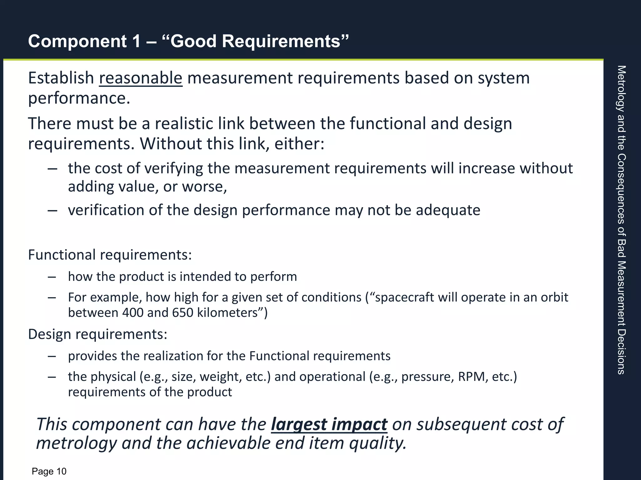 MetrologyandtheConsequencesofBadMeasurementDecisions
Page 10
Component 1 – “Good Requirements”
Establish reasonable measurement requirements based on system
performance.
There must be a realistic link between the functional and design
requirements. Without this link, either:
– the cost of verifying the measurement requirements will increase without
adding value, or worse,
– verification of the design performance may not be adequate
Functional requirements:
– how the product is intended to perform
– For example, how high for a given set of conditions (“spacecraft will operate in an orbit
between 400 and 650 kilometers”)
Design requirements:
– provides the realization for the Functional requirements
– the physical (e.g., size, weight, etc.) and operational (e.g., pressure, RPM, etc.)
requirements of the product
This component can have the largest impact on subsequent cost of
metrology and the achievable end item quality.
 