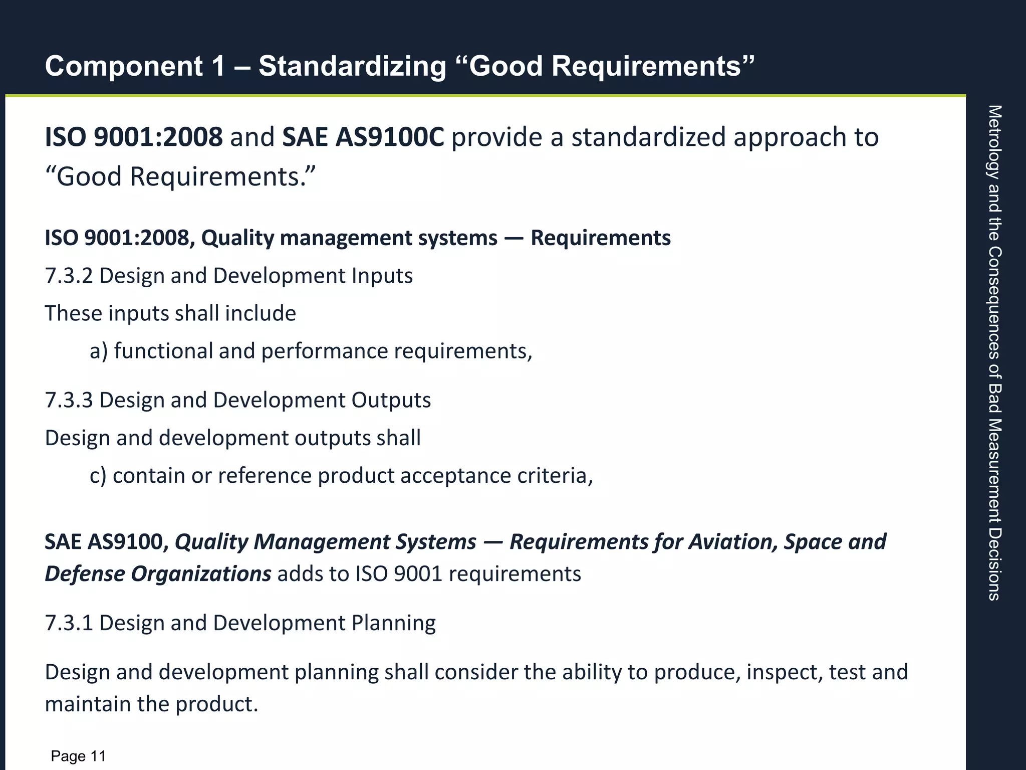 MetrologyandtheConsequencesofBadMeasurementDecisions
Page 11
Component 1 – Standardizing “Good Requirements”
ISO 9001:2008 and SAE AS9100C provide a standardized approach to
“Good Requirements.”
ISO 9001:2008, Quality management systems — Requirements
7.3.2 Design and Development Inputs
These inputs shall include
a) functional and performance requirements,
7.3.3 Design and Development Outputs
Design and development outputs shall
c) contain or reference product acceptance criteria,
SAE AS9100, Quality Management Systems — Requirements for Aviation, Space and
Defense Organizations adds to ISO 9001 requirements
7.3.1 Design and Development Planning
Design and development planning shall consider the ability to produce, inspect, test and
maintain the product.
 