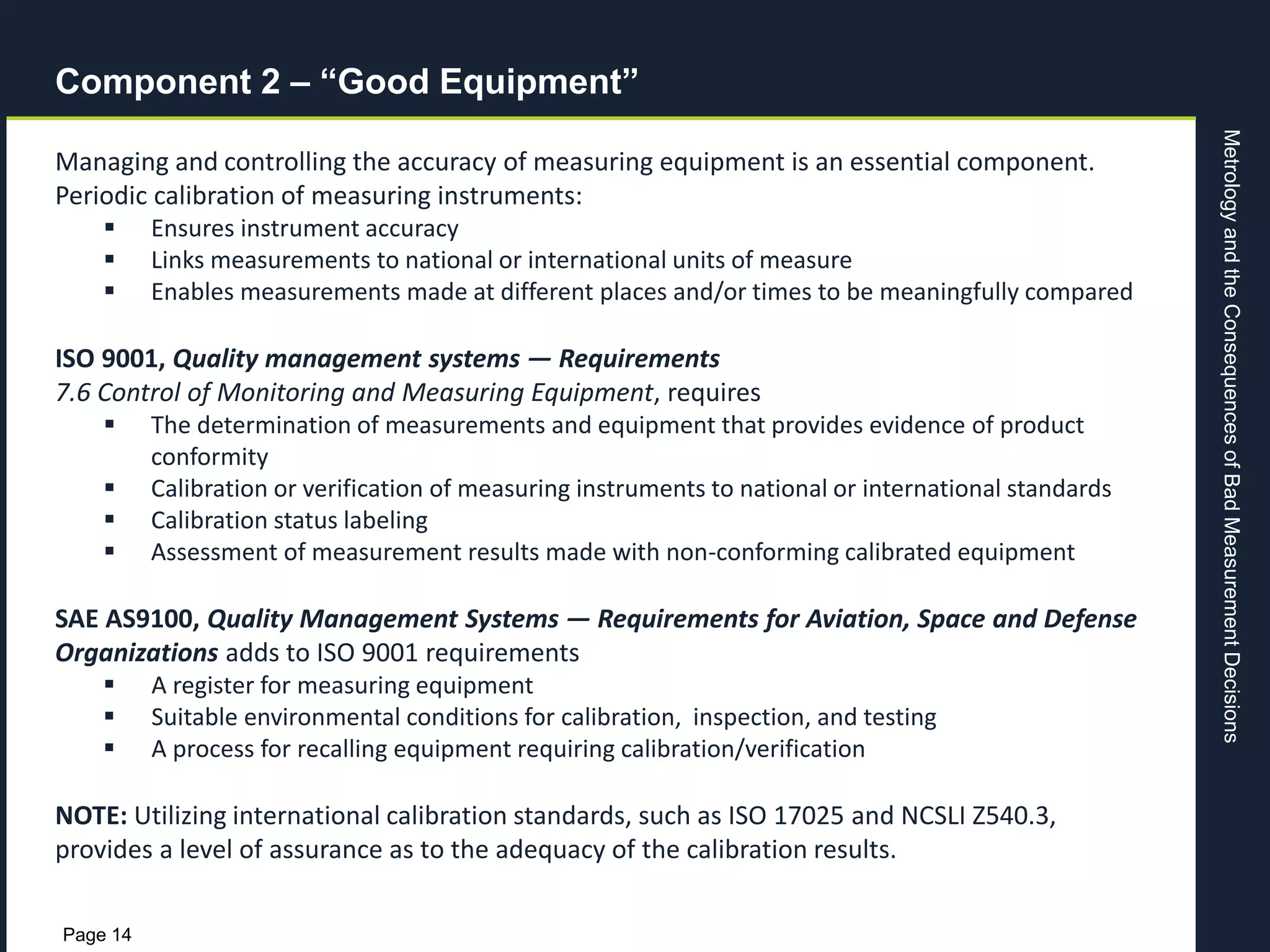 MetrologyandtheConsequencesofBadMeasurementDecisions
Page 14
Component 2 – “Good Equipment”
Managing and controlling the accuracy of measuring equipment is an essential component.
Periodic calibration of measuring instruments:
 Ensures instrument accuracy
 Links measurements to national or international units of measure
 Enables measurements made at different places and/or times to be meaningfully compared
ISO 9001, Quality management systems — Requirements
7.6 Control of Monitoring and Measuring Equipment, requires
 The determination of measurements and equipment that provides evidence of product
conformity
 Calibration or verification of measuring instruments to national or international standards
 Calibration status labeling
 Assessment of measurement results made with non-conforming calibrated equipment
SAE AS9100, Quality Management Systems — Requirements for Aviation, Space and Defense
Organizations adds to ISO 9001 requirements
 A register for measuring equipment
 Suitable environmental conditions for calibration, inspection, and testing
 A process for recalling equipment requiring calibration/verification
NOTE: Utilizing international calibration standards, such as ISO 17025 and NCSLI Z540.3,
provides a level of assurance as to the adequacy of the calibration results.
 