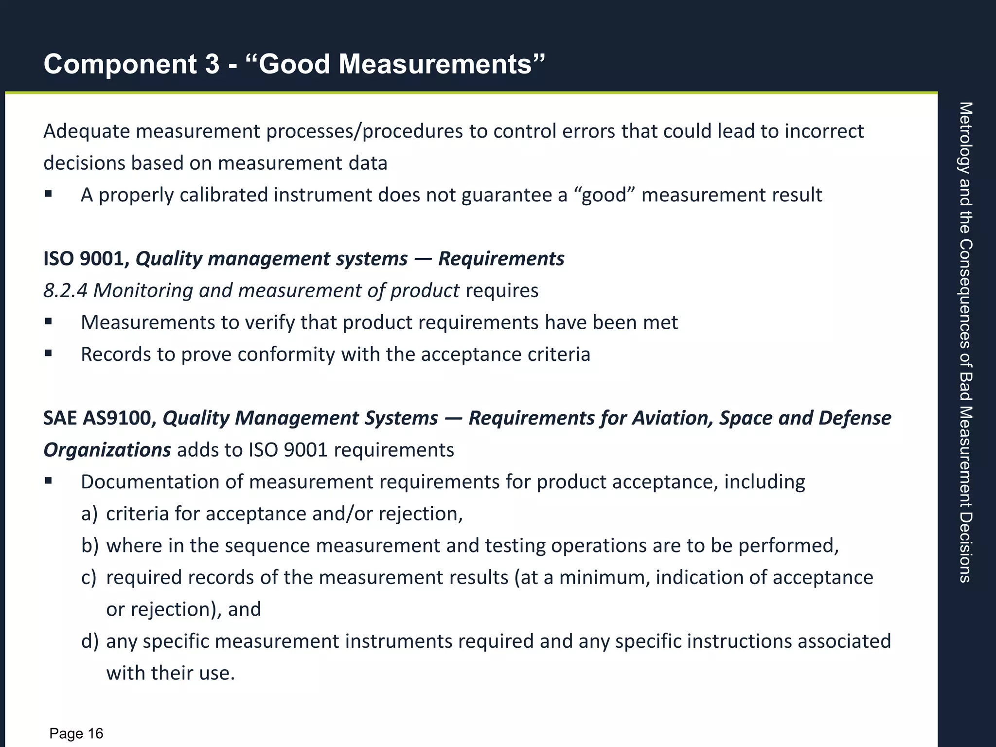MetrologyandtheConsequencesofBadMeasurementDecisions
Page 16
Component 3 - “Good Measurements”
Adequate measurement processes/procedures to control errors that could lead to incorrect
decisions based on measurement data
 A properly calibrated instrument does not guarantee a “good” measurement result
ISO 9001, Quality management systems — Requirements
8.2.4 Monitoring and measurement of product requires
 Measurements to verify that product requirements have been met
 Records to prove conformity with the acceptance criteria
SAE AS9100, Quality Management Systems — Requirements for Aviation, Space and Defense
Organizations adds to ISO 9001 requirements
 Documentation of measurement requirements for product acceptance, including
a) criteria for acceptance and/or rejection,
b) where in the sequence measurement and testing operations are to be performed,
c) required records of the measurement results (at a minimum, indication of acceptance
or rejection), and
d) any specific measurement instruments required and any specific instructions associated
with their use.
 