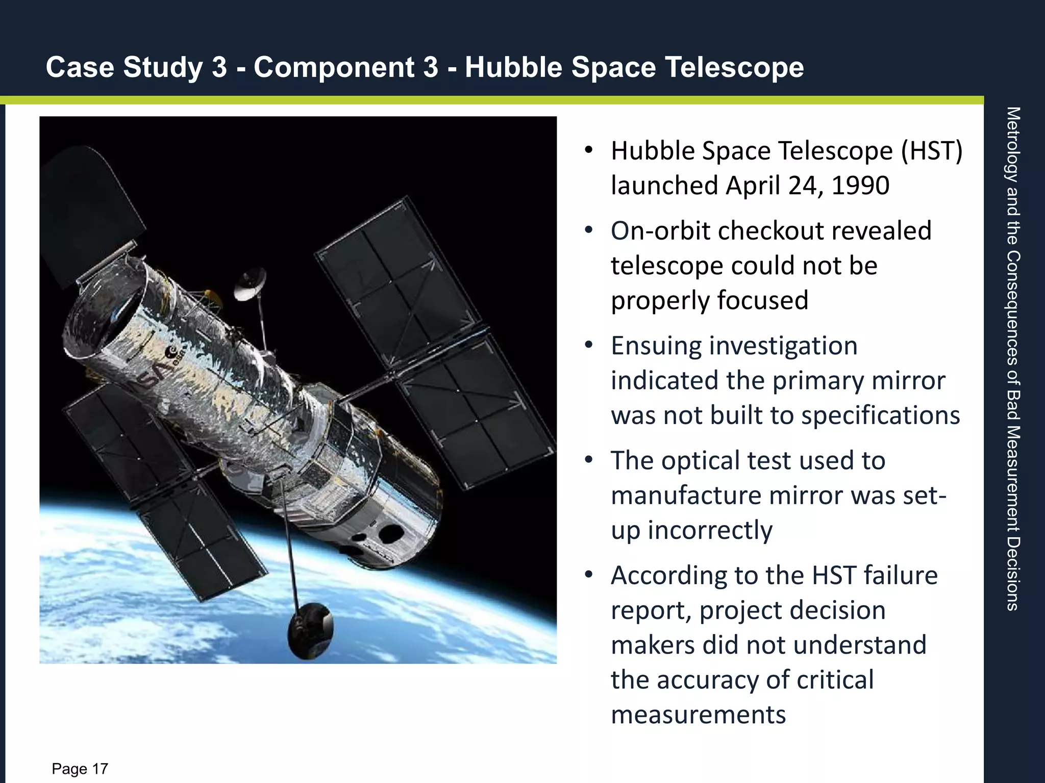 MetrologyandtheConsequencesofBadMeasurementDecisions
Page 17
• Hubble Space Telescope (HST)
launched April 24, 1990
• On-orbit checkout revealed
telescope could not be
properly focused
• Ensuing investigation
indicated the primary mirror
was not built to specifications
• The optical test used to
manufacture mirror was set-
up incorrectly
• According to the HST failure
report, project decision
makers did not understand
the accuracy of critical
measurements
Case Study 3 - Component 3 - Hubble Space Telescope
 