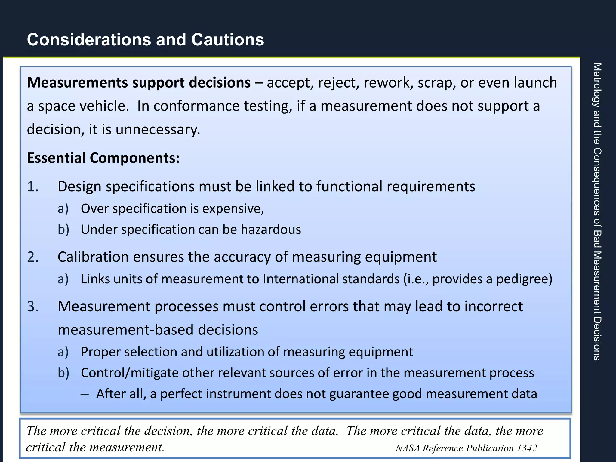 MetrologyandtheConsequencesofBadMeasurementDecisions
Page 27
Considerations and Cautions
Measurements support decisions – accept, reject, rework, scrap, or even launch
a space vehicle. In conformance testing, if a measurement does not support a
decision, it is unnecessary.
Essential Components:
1. Design specifications must be linked to functional requirements
a) Over specification is expensive,
b) Under specification can be hazardous
2. Calibration ensures the accuracy of measuring equipment
a) Links units of measurement to International standards (i.e., provides a pedigree)
3. Measurement processes must control errors that may lead to incorrect
measurement-based decisions
a) Proper selection and utilization of measuring equipment
b) Control/mitigate other relevant sources of error in the measurement process
– After all, a perfect instrument does not guarantee good measurement data
The more critical the decision, the more critical the data. The more critical the data, the more
critical the measurement. NASA Reference Publication 1342
 