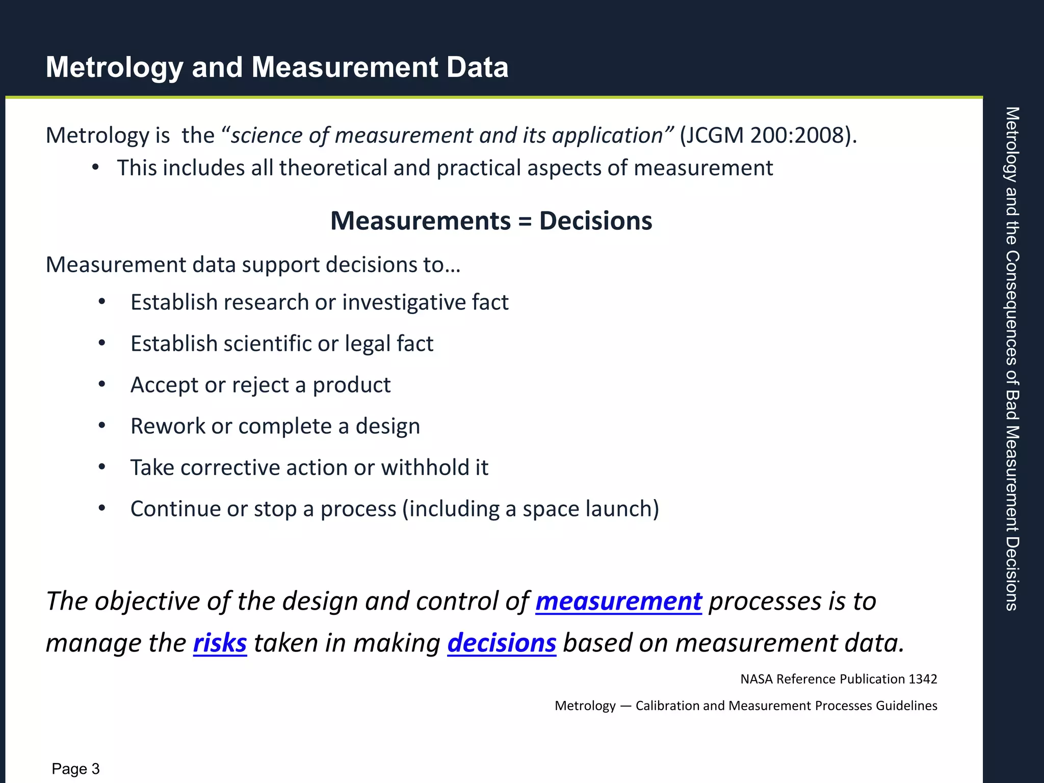 MetrologyandtheConsequencesofBadMeasurementDecisions
Page 3
Metrology and Measurement Data
Metrology is the “science of measurement and its application” (JCGM 200:2008).
• This includes all theoretical and practical aspects of measurement
Measurements = Decisions
Measurement data support decisions to…
• Establish research or investigative fact
• Establish scientific or legal fact
• Accept or reject a product
• Rework or complete a design
• Take corrective action or withhold it
• Continue or stop a process (including a space launch)
The objective of the design and control of measurement processes is to
manage the risks taken in making decisions based on measurement data.
NASA Reference Publication 1342
Metrology — Calibration and Measurement Processes Guidelines
 