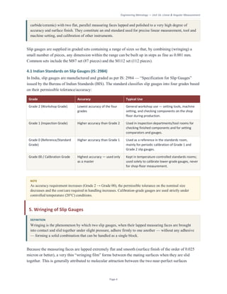 Engineering Metrology — Unit 1b: Linear & Angular Measurement
Page 4
carbide/ceramic) with two flat, parallel measuring faces lapped and polished to a very high degree of
accuracy and surface finish. They constitute an end standard used for precise linear measurement, tool and
machine setting, and calibration of other instruments.
Slip gauges are supplied in graded sets containing a range of sizes so that, by combining (wringing) a
small number of pieces, any dimension within the range can be built up in steps as fine as 0.001 mm.
Common sets include the M87 set (87 pieces) and the M112 set (112 pieces).
4.1 Indian Standards on Slip Gauges (IS: 2984)
In India, slip gauges are manufactured and graded as per IS: 2984 — “Specification for Slip Gauges”
issued by the Bureau of Indian Standards (BIS). The standard classifies slip gauges into four grades based
on their permissible tolerance/accuracy:
Grade Accuracy Typical Use
Grade 2 (Workshop Grade) Lowest accuracy of the four
grades
General workshop use — setting tools, machine
setting, and checking components on the shop
floor during production.
Grade 1 (Inspection Grade) Higher accuracy than Grade 2 Used in inspection departments/tool rooms for
checking finished components and for setting
comparators and gauges.
Grade 0 (Reference/Standard
Grade)
Higher accuracy than Grade 1 Used as a reference in the standards room,
mainly for periodic calibration of Grade 1 and
Grade 2 slip gauges.
Grade 00 / Calibration Grade Highest accuracy — used only
as a master
Kept in temperature-controlled standards rooms;
used solely to calibrate lower-grade gauges, never
for shop-floor measurement.
NOTE
As accuracy requirement increases (Grade 2 → Grade 00), the permissible tolerance on the nominal size
decreases and the cost/care required in handling increases. Calibration-grade gauges are used strictly under
controlled temperature (20°C) conditions.
5. Wringing of Slip Gauges
DEFINITION
Wringing is the phenomenon by which two slip gauges, when their lapped measuring faces are brought
into contact and slid together under slight pressure, adhere firmly to one another — without any adhesive
— forming a solid combination that can be handled as a single block.
Because the measuring faces are lapped extremely flat and smooth (surface finish of the order of 0.025
micron or better), a very thin “wringing film” forms between the mating surfaces when they are slid
together. This is generally attributed to molecular attraction between the two near-perfect surfaces
 